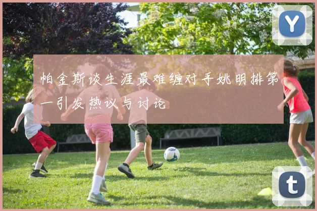 帕金斯谈生涯最难缠对手姚明排第一引发热议与讨论