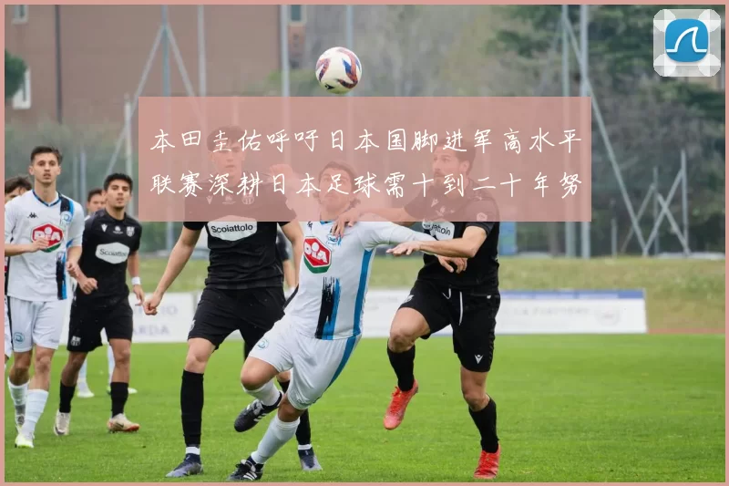 本田圭佑呼吁日本国脚进军高水平联赛深耕日本足球需十到二十年努力