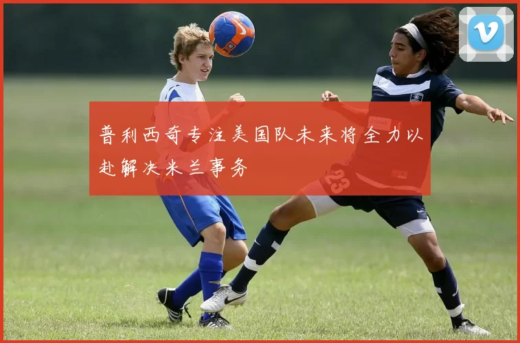 普利西奇专注美国队未来将全力以赴解决米兰事务
