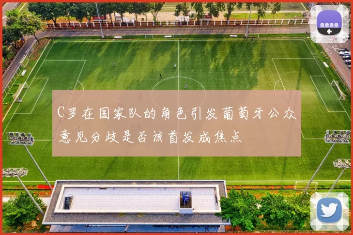 C罗在国家队的角色引发葡萄牙公众意见分歧是否该首发成焦点