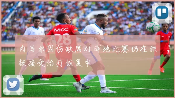 内马尔因伤缺席对海地比赛仍在积极接受治疗恢复中