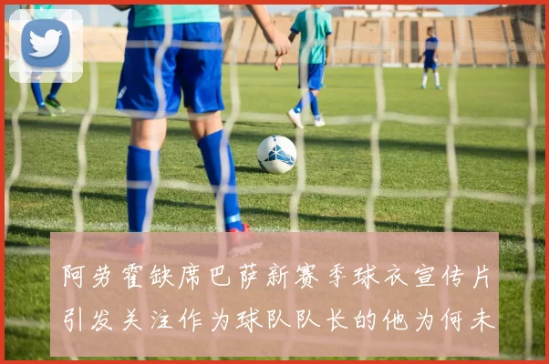 阿劳霍缺席巴萨新赛季球衣宣传片引发关注作为球队队长的他为何未现身