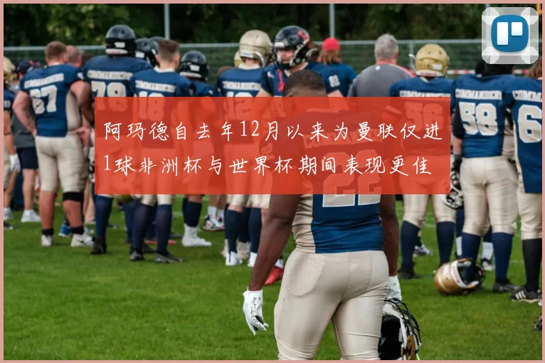 阿玛德自去年12月以来为曼联仅进1球非洲杯与世界杯期间表现更佳